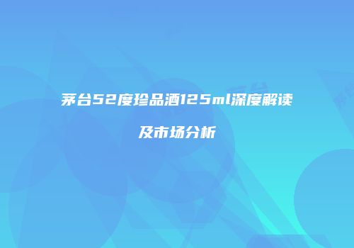 茅台52度珍品酒125ml深度解读及市场分析