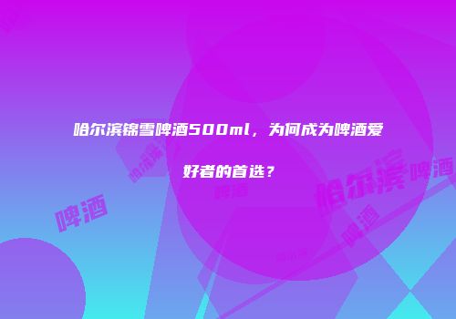 哈尔滨锦雪啤酒500ml，为何成为啤酒爱好者的首选？