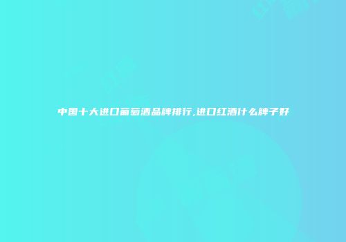 中国十大进口葡萄酒品牌排行,进口红酒什么牌子好