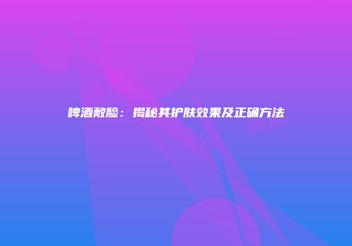 啤酒敷脸：揭秘其护肤效果及正确方法