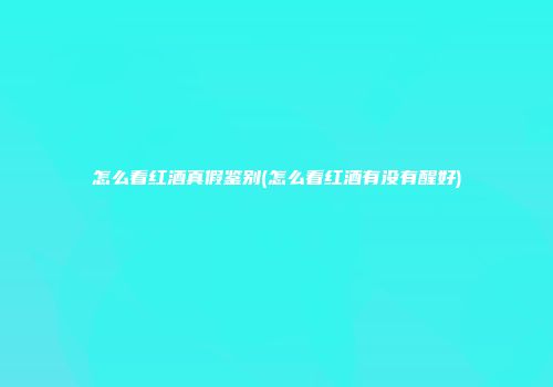 怎么看红酒真假鉴别(怎么看红酒有没有醒好)
