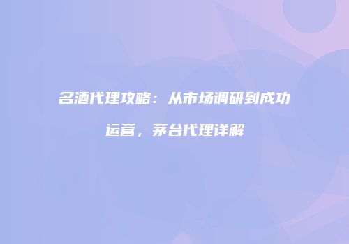 名酒代理攻略：从市场调研到成功运营，茅台代理详解