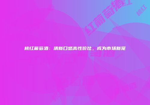 桃红葡萄酒：清新口感高性价比，成为市场新宠