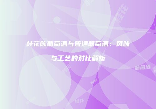 桂花陈葡萄酒与普通葡萄酒：风味与工艺的对比解析