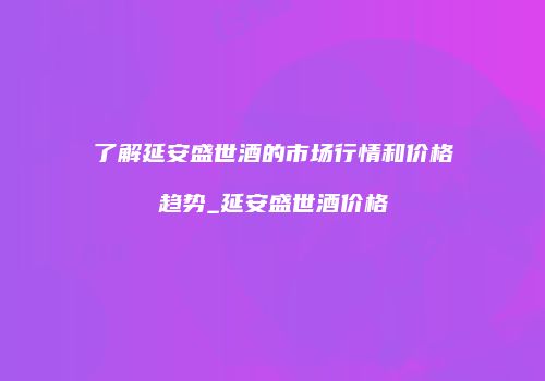 了解延安盛世酒的市场行情和价格趋势_延安盛世酒价格