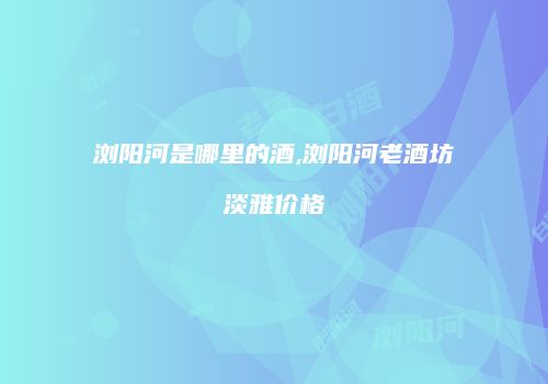 浏阳河是哪里的酒,浏阳河老酒坊淡雅价格