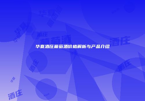 华夏酒庄葡萄酒价格解析与产品介绍