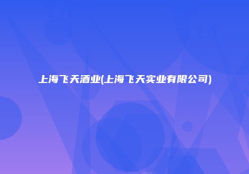 上海飞天酒业(上海飞天实业有限公司)