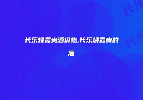 长乐烧最贵酒价格,长乐烧最贵的酒