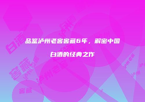 品鉴泸州老窖窖藏6年，解密中国白酒的经典之作
