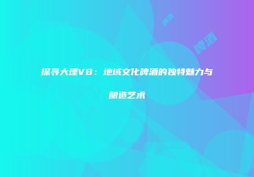 探寻大理V8：地域文化啤酒的独特魅力与酿造艺术