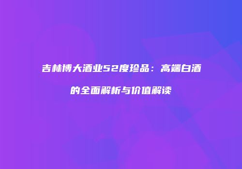 吉林博大酒业52度珍品：高端白酒的全面解析与价值解读