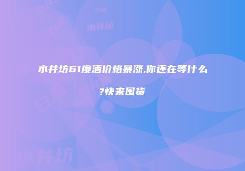 水井坊61度酒价格暴涨,你还在等什么?快来囤货