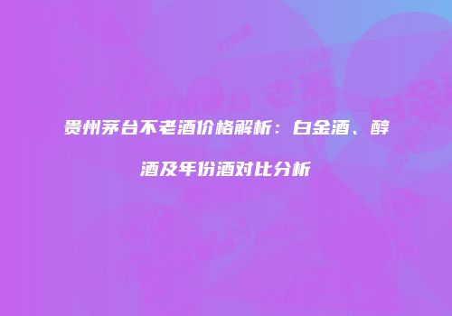 贵州茅台不老酒价格解析：白金酒、醇酒及年份酒对比分析