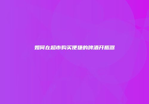 如何在超市购买便捷的啤酒开瓶器