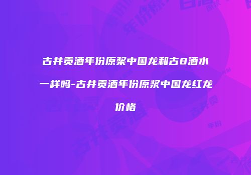 古井贡酒年份原桨中国龙和古8酒水一样吗-古井贡酒年份原浆中国龙红龙价格