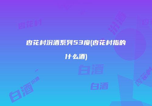 杏花村汾酒系列53度(杏花村指的什么酒)