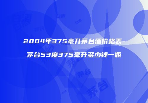 2004年375毫升茅台酒价格表-茅台53度375毫升多少钱一瓶
