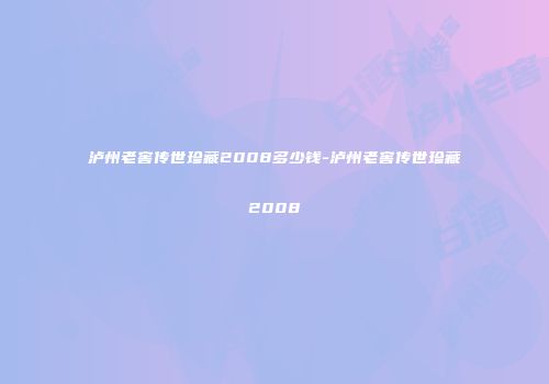 泸州老窖传世珍藏2008多少钱-泸州老窖传世珍藏2008