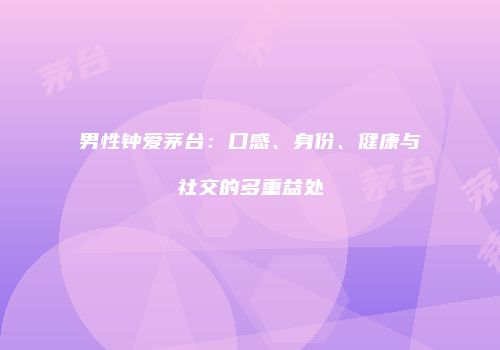 男性钟爱茅台：口感、身份、健康与社交的多重益处