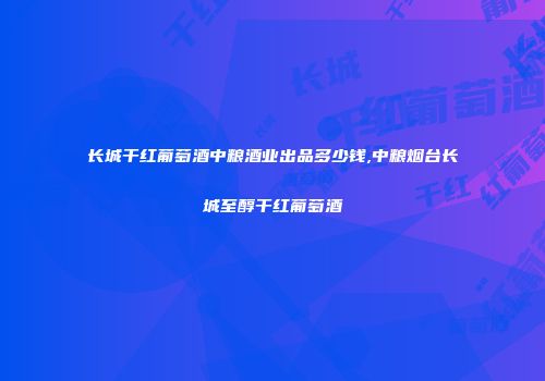 长城干红葡萄酒中粮酒业出品多少钱,中粮烟台长城至醇干红葡萄酒