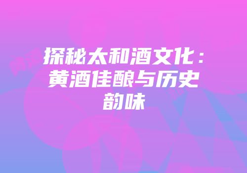 探秘太和酒文化：黄酒佳酿与历史韵味