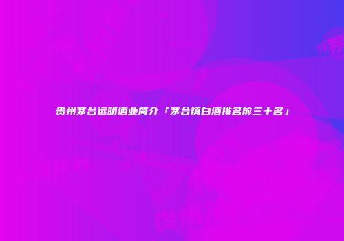 贵州茅台远明酒业简介「茅台镇白酒排名前三十名」