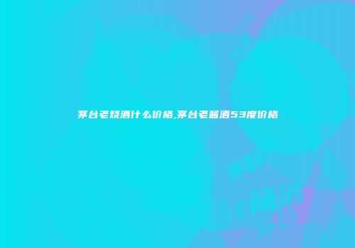 茅台老烧酒什么价格,茅台老酱酒53度价格