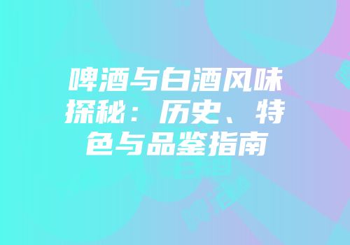 啤酒与白酒风味探秘：历史、特色与品鉴指南