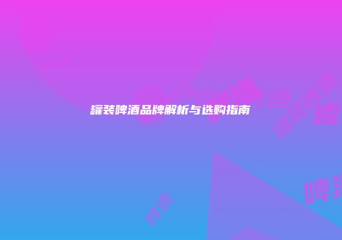 罐装啤酒品牌解析与选购指南