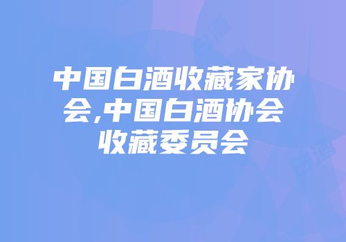 中国白酒收藏家协会,中国白酒协会收藏委员会