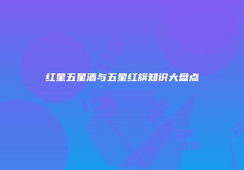 红星五星酒与五星红旗知识大盘点