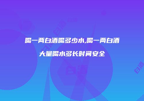 喝一两白酒喝多少水,喝一两白酒大量喝水多长时间安全