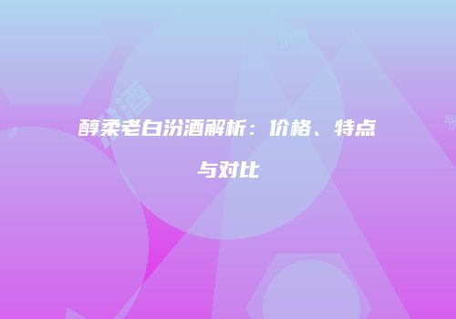 醇柔老白汾酒解析：价格、特点与对比