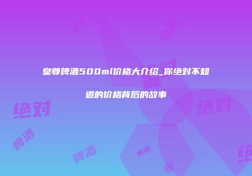 皇尊啤酒500ml价格大介绍_你绝对不知道的价格背后的故事