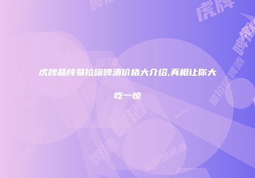 虎牌晶纯易拉罐啤酒价格大介绍,真相让你大吃一惊