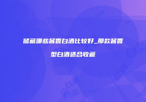 储藏哪些酱香白酒比较好_那款酱香型白酒适合收藏