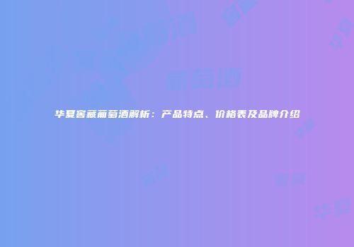 华夏窖藏葡萄酒解析：产品特点、价格表及品牌介绍