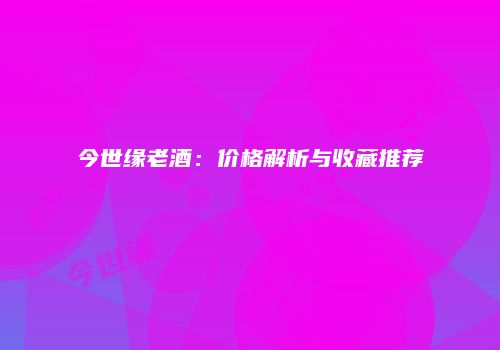 今世缘老酒：价格解析与收藏推荐