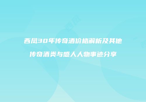 西凤30年传奇酒价格解析及其他传奇酒类与感人人物事迹分享