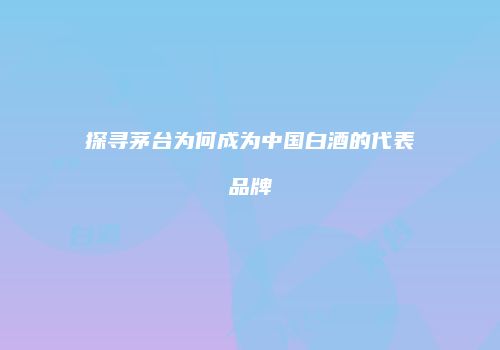 探寻茅台为何成为中国白酒的代表品牌