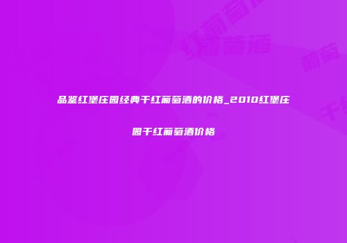 品鉴红堡庄园经典干红葡萄酒的价格_2010红堡庄园干红葡萄酒价格