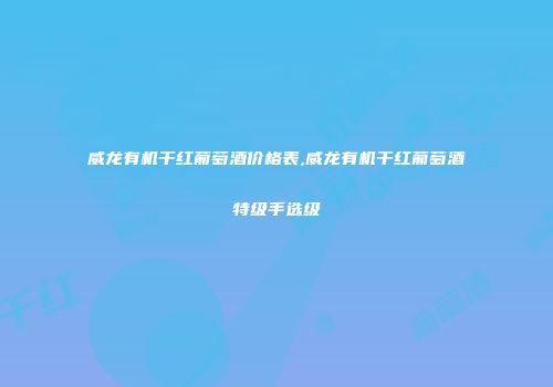 威龙有机干红葡萄酒价格表,威龙有机干红葡萄酒特级手选级