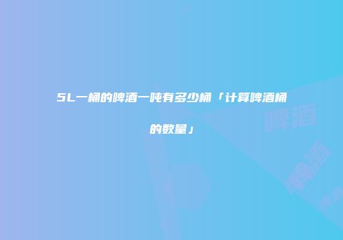 5L一桶的啤酒一吨有多少桶「计算啤酒桶的数量」