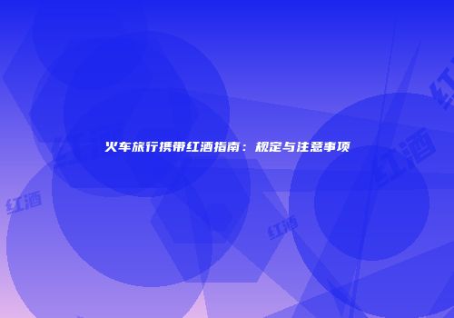 火车旅行携带红酒指南：规定与注意事项