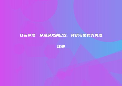 红友缘酒：穿越时光的记忆，传承与创新的美酒佳酿