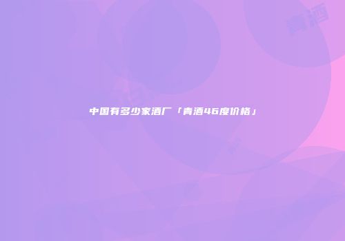 中国有多少家酒厂「青酒46度价格」
