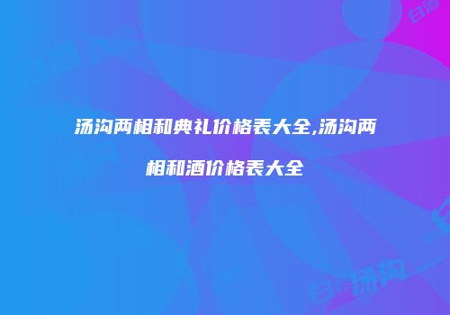 汤沟两相和典礼价格表大全,汤沟两相和酒价格表大全