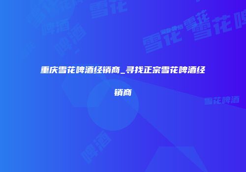 重庆雪花啤酒经销商_寻找正宗雪花啤酒经销商