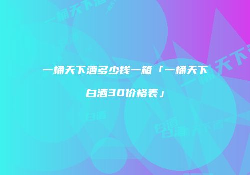 一桶天下酒多少钱一箱「一桶天下白酒30价格表」
